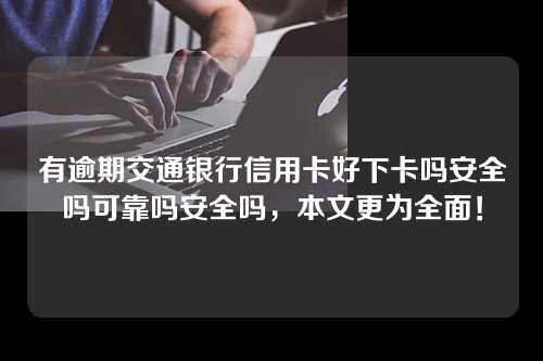 有逾期交通银行信用卡好下卡吗安全吗可靠吗安全吗，本文更为全面！