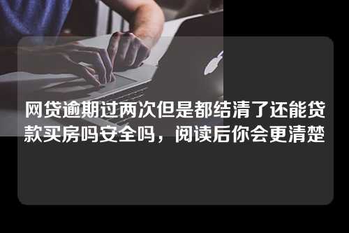 网贷逾期过两次但是都结清了还能贷款买房吗安全吗，阅读后你会更清楚