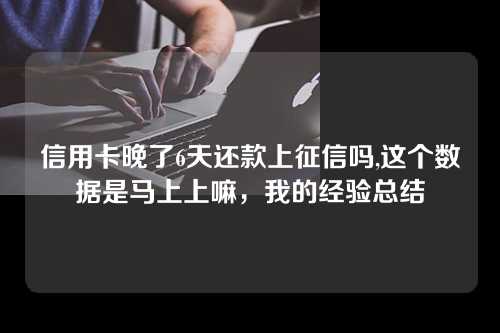 信用卡晚了6天还款上征信吗,这个数据是马上上嘛，我的经验总结