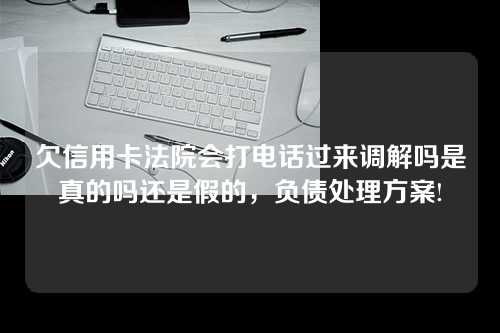 欠信用卡法院会打电话过来调解吗是真的吗还是假的，负债处理方案!