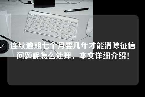 连续逾期七个月要几年才能消除征信问题呢怎么处理，本文详细介绍！