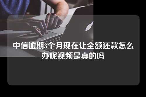 中信逾期3个月现在让全额还款怎么办呢视频是真的吗