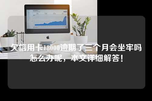 欠信用卡18000逾期了三个月会坐牢吗怎么办呢，本文详细解答！