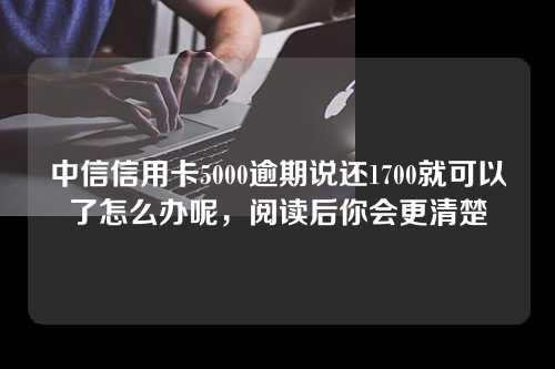 中信信用卡5000逾期说还1700就可以了怎么办呢，阅读后你会更清楚