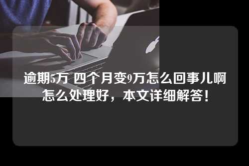 逾期5万 四个月变9万怎么回事儿啊怎么处理好，本文详细解答！