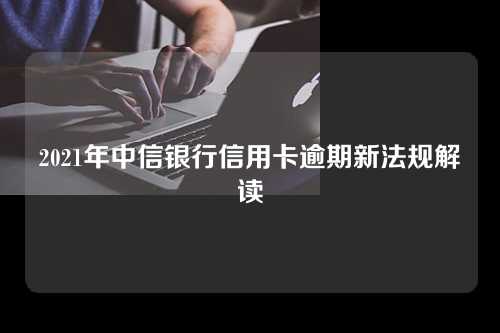 2021年中信银行信用卡逾期新法规解读