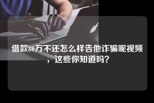 借款80万不还怎么样告他诈骗呢视频，这些你知道吗？