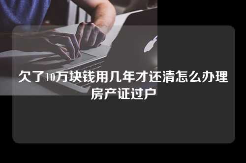 欠了10万块钱用几年才还清怎么办理房产证过户