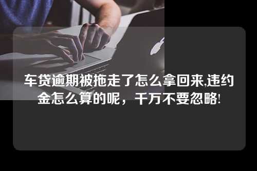 车贷逾期被拖走了怎么拿回来,违约金怎么算的呢，千万不要忽略!