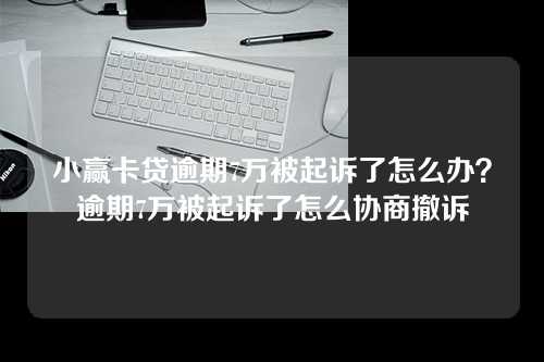 小赢卡贷逾期7万被起诉了怎么办？逾期7万被起诉了怎么协商撤诉