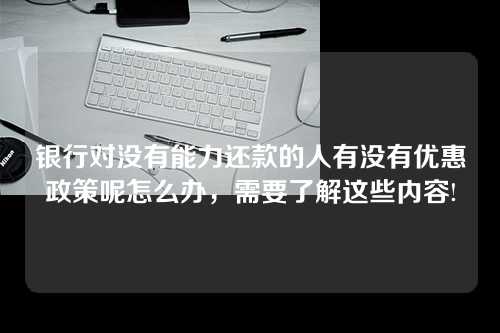 银行对没有能力还款的人有没有优惠政策呢怎么办，需要了解这些内容!