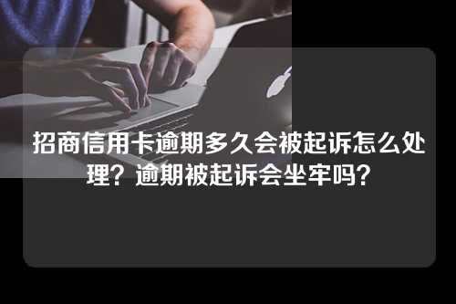 招商信用卡逾期多久会被起诉怎么处理？逾期被起诉会坐牢吗？