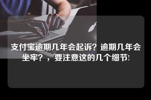 支付宝逾期几年会起诉？逾期几年会坐牢？，要注意这的几个细节!