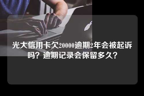 光大信用卡欠20000逾期2年会被起诉吗？逾期记录会保留多久？