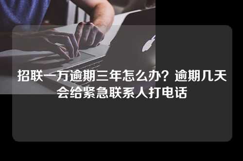 招联一万逾期三年怎么办？逾期几天会给紧急联系人打电话