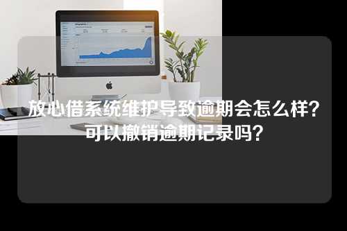 放心借系统维护导致逾期会怎么样？可以撤销逾期记录吗？