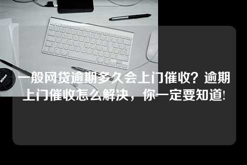 一般网贷逾期多久会上门催收？逾期上门催收怎么解决，你一定要知道!