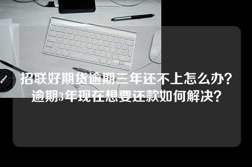 招联好期货逾期三年还不上怎么办？逾期3年现在想要还款如何解决？