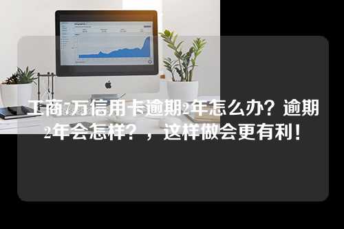 工商7万信用卡逾期2年怎么办？逾期2年会怎样？，这样做会更有利！