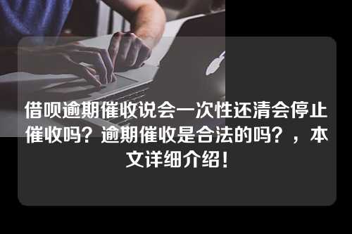 借呗逾期催收说会一次性还清会停止催收吗？逾期催收是合法的吗？，本文详细介绍！