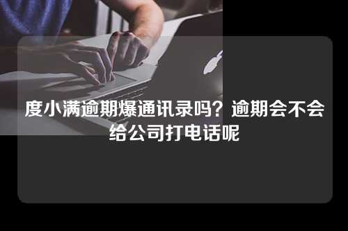 度小满逾期爆通讯录吗？逾期会不会给公司打电话呢