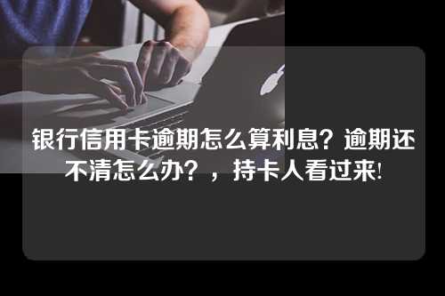 银行信用卡逾期怎么算利息？逾期还不清怎么办？，持卡人看过来!