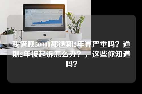 我借呗50000都逾期2年算严重吗？逾期2年被起诉怎么办？，这些你知道吗？