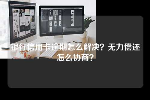 银行信用卡逾期怎么解决？无力偿还怎么协商？