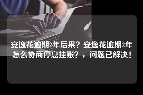 安逸花逾期2年后果？安逸花逾期2年怎么协商停息挂账？，问题已解决！