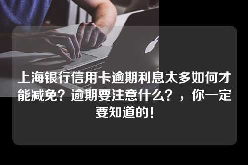 上海银行信用卡逾期利息太多如何才能减免？逾期要注意什么？，你一定要知道的！