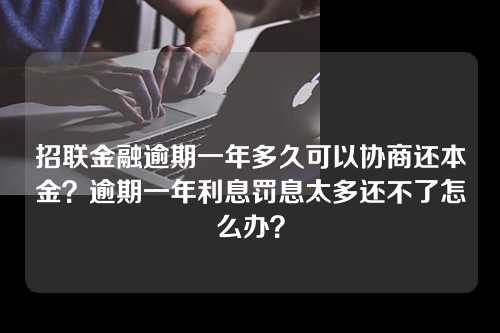 招联金融逾期一年多久可以协商还本金？逾期一年利息罚息太多还不了怎么办？