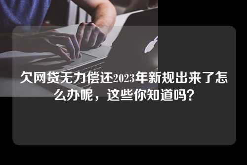 欠网贷无力偿还2023年新规出来了怎么办呢，这些你知道吗？