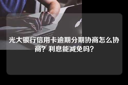 光大银行信用卡逾期分期协商怎么协商？利息能减免吗？