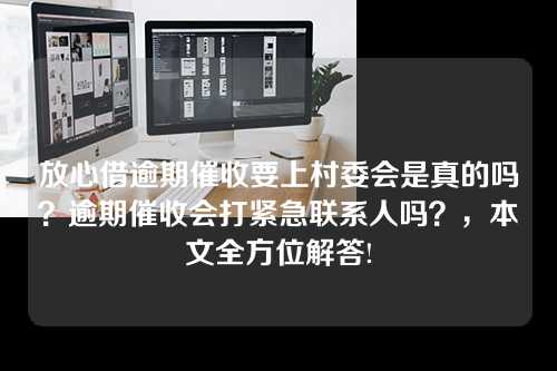 放心借逾期催收要上村委会是真的吗？逾期催收会打紧急联系人吗？，本文全方位解答!