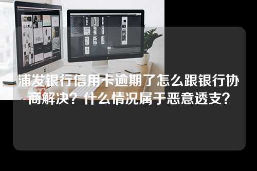 浦发银行信用卡逾期了怎么跟银行协商解决？什么情况属于恶意透支？