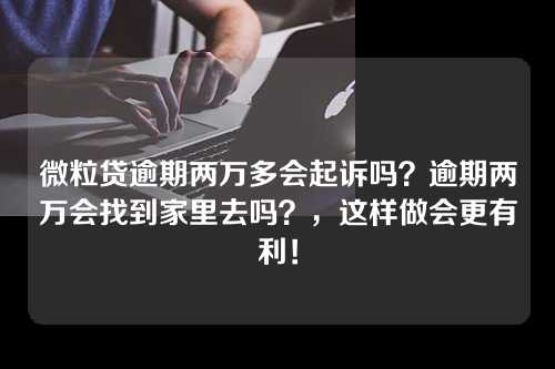 微粒贷逾期两万多会起诉吗？逾期两万会找到家里去吗？，这样做会更有利！