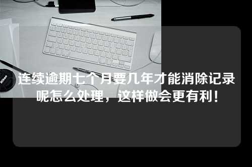 连续逾期七个月要几年才能消除记录呢怎么处理，这样做会更有利！