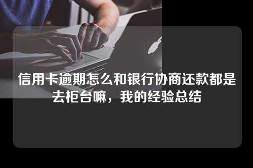 信用卡逾期怎么和银行协商还款都是去柜台嘛，我的经验总结