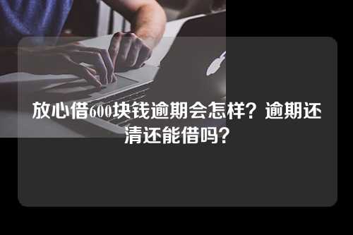 放心借600块钱逾期会怎样？逾期还清还能借吗？