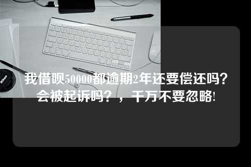 我借呗50000都逾期2年还要偿还吗？会被起诉吗？，千万不要忽略!