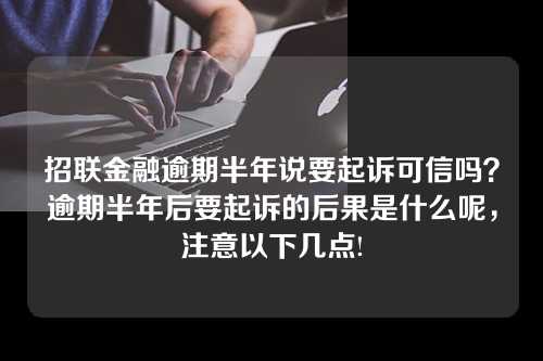 招联金融逾期半年说要起诉可信吗？逾期半年后要起诉的后果是什么呢，注意以下几点!