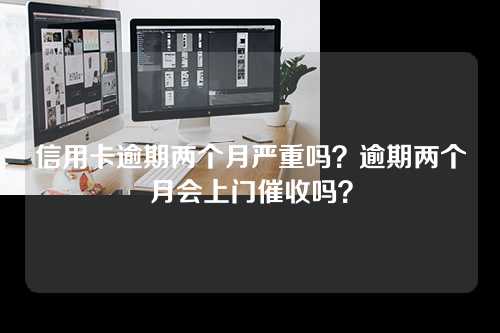 信用卡逾期两个月严重吗？逾期两个月会上门催收吗？