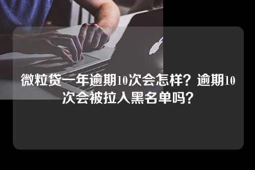 微粒贷一年逾期10次会怎样？逾期10次会被拉入黑名单吗？