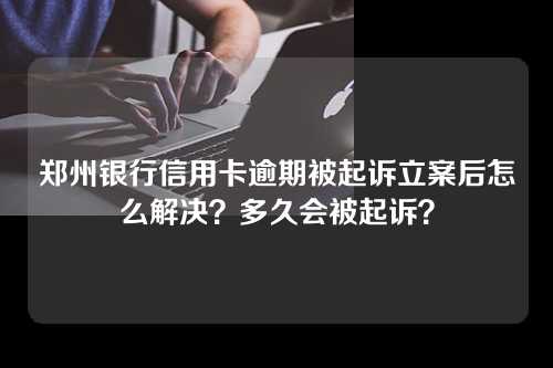 郑州银行信用卡逾期被起诉立案后怎么解决？多久会被起诉？