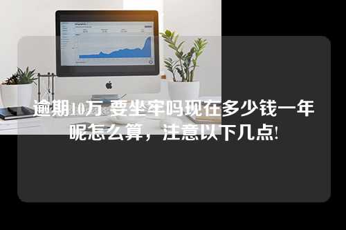 逾期10万 要坐牢吗现在多少钱一年呢怎么算，注意以下几点!