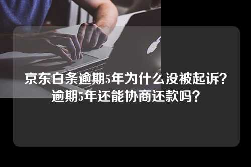 京东白条逾期5年为什么没被起诉？逾期5年还能协商还款吗？