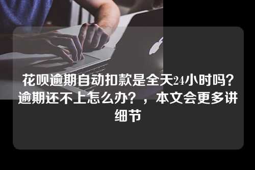 花呗逾期自动扣款是全天24小时吗？逾期还不上怎么办？，本文会更多讲细节