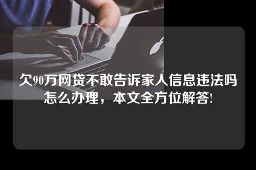 欠90万网贷不敢告诉家人信息违法吗怎么办理，本文全方位解答!