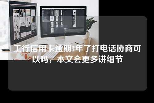 工行信用卡逾期3年了打电话协商可以吗，本文会更多讲细节