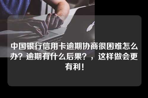 中国银行信用卡逾期协商很困难怎么办？逾期有什么后果？，这样做会更有利！